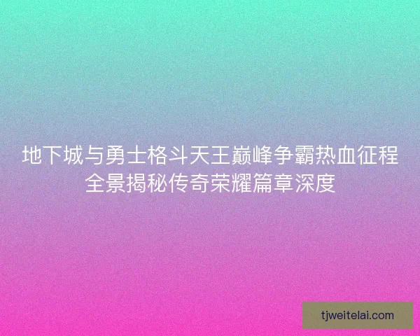 地下城与勇士格斗天王巅峰争霸热血征程全景揭秘传奇荣耀篇章深度