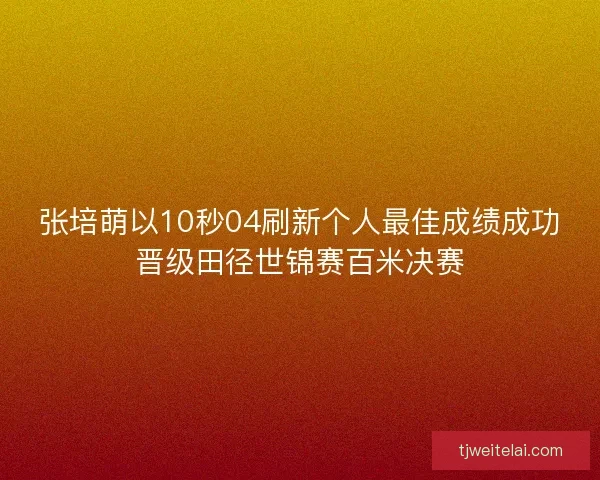 张培萌以10秒04刷新个人最佳成绩成功晋级田径世锦赛百米决赛