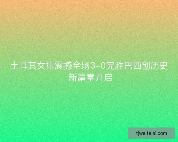 土耳其女排震撼全场3-0完胜巴西创历史 新篇章开启