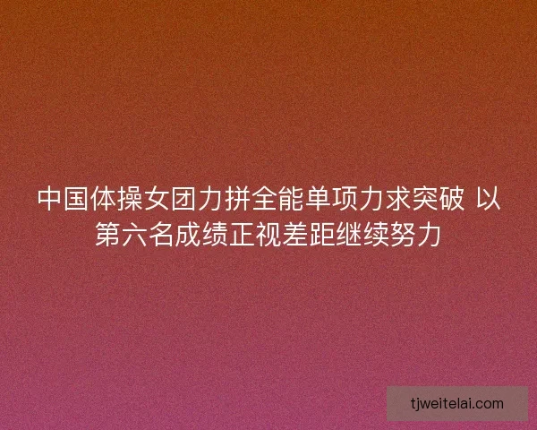 中国体操女团力拼全能单项力求突破 以第六名成绩正视差距继续努力