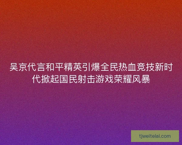 吴京代言和平精英引爆全民热血竞技新时代掀起国民射击游戏荣耀风暴