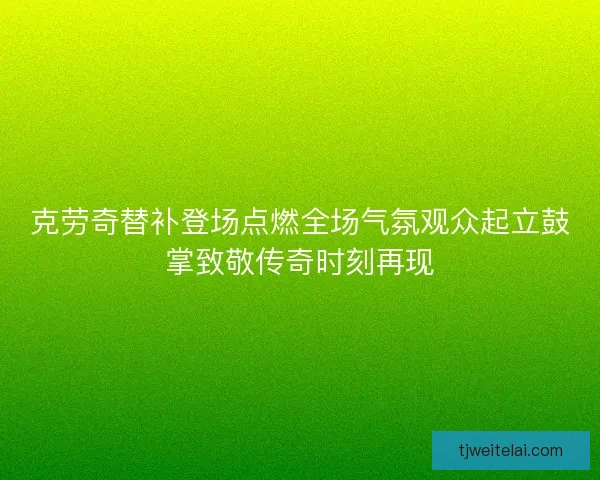 克劳奇替补登场点燃全场气氛观众起立鼓掌致敬传奇时刻再现