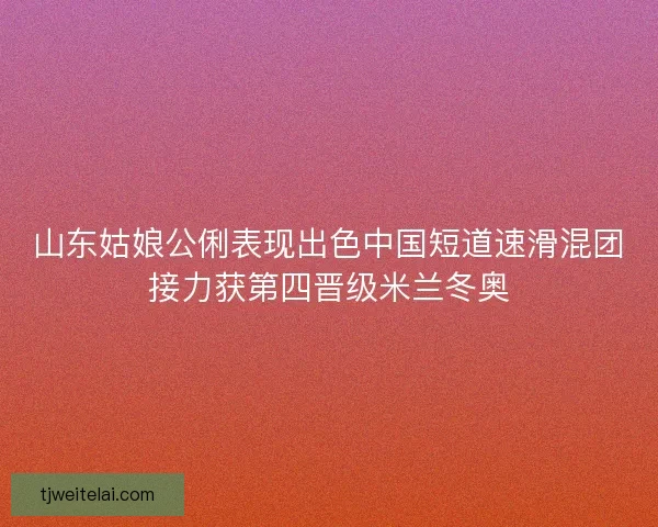 山东姑娘公俐表现出色中国短道速滑混团接力获第四晋级米兰冬奥
