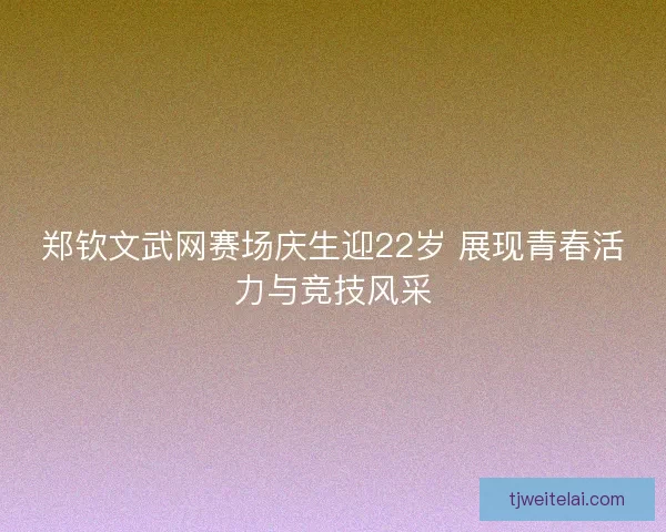 郑钦文武网赛场庆生迎22岁 展现青春活力与竞技风采