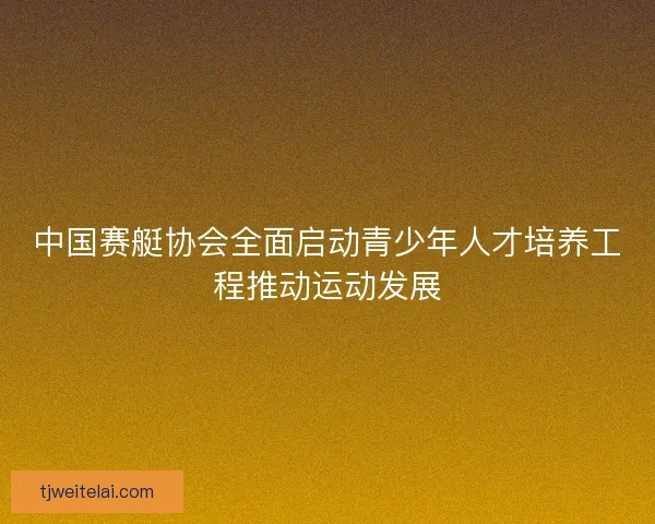 中国赛艇协会全面启动青少年人才培养工程推动运动发展