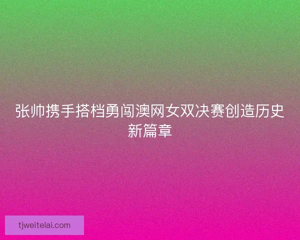 张帅携手搭档勇闯澳网女双决赛创造历史新篇章