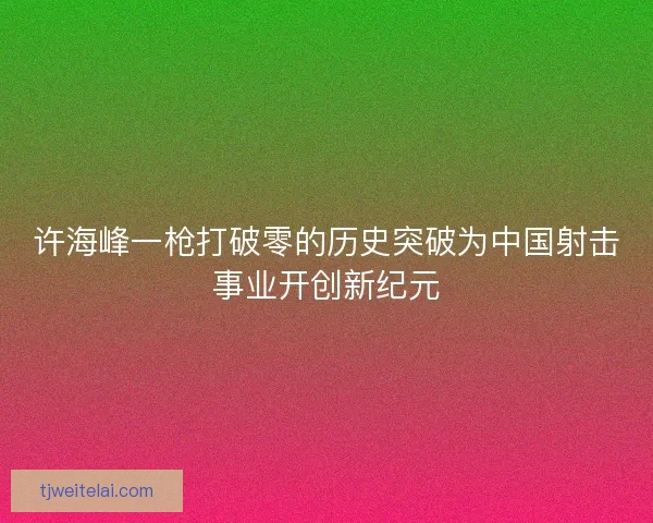 许海峰一枪打破零的历史突破为中国射击事业开创新纪元